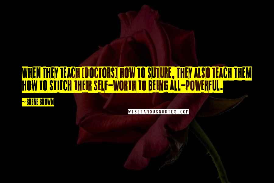 Brene Brown Quotes: When they teach [doctors] how to suture, they also teach them how to stitch their self-worth to being all-powerful.