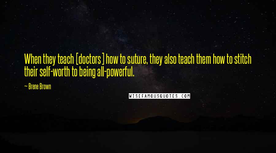Brene Brown Quotes: When they teach [doctors] how to suture, they also teach them how to stitch their self-worth to being all-powerful.