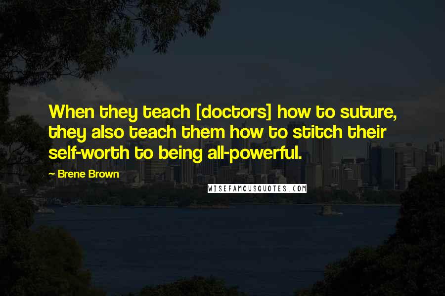 Brene Brown Quotes: When they teach [doctors] how to suture, they also teach them how to stitch their self-worth to being all-powerful.