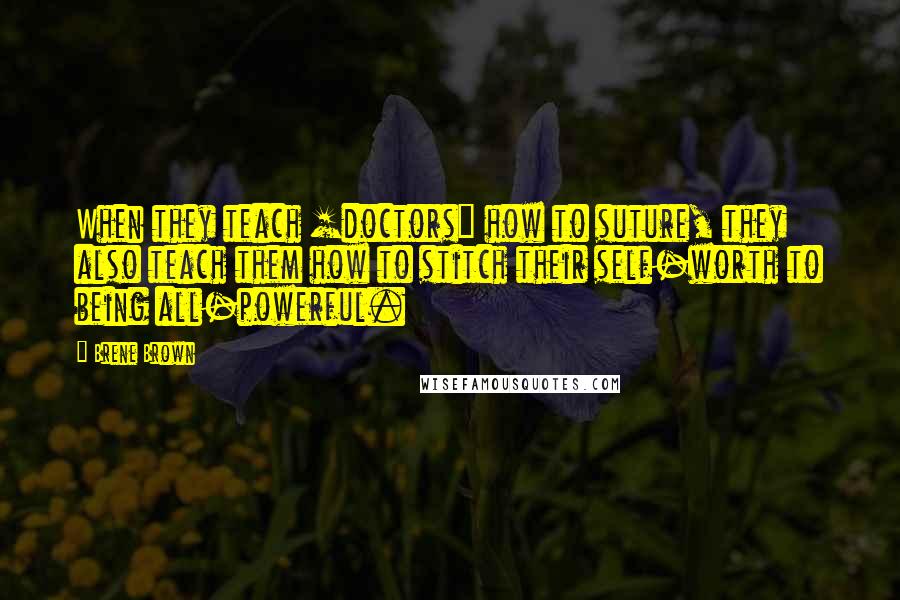 Brene Brown Quotes: When they teach [doctors] how to suture, they also teach them how to stitch their self-worth to being all-powerful.
