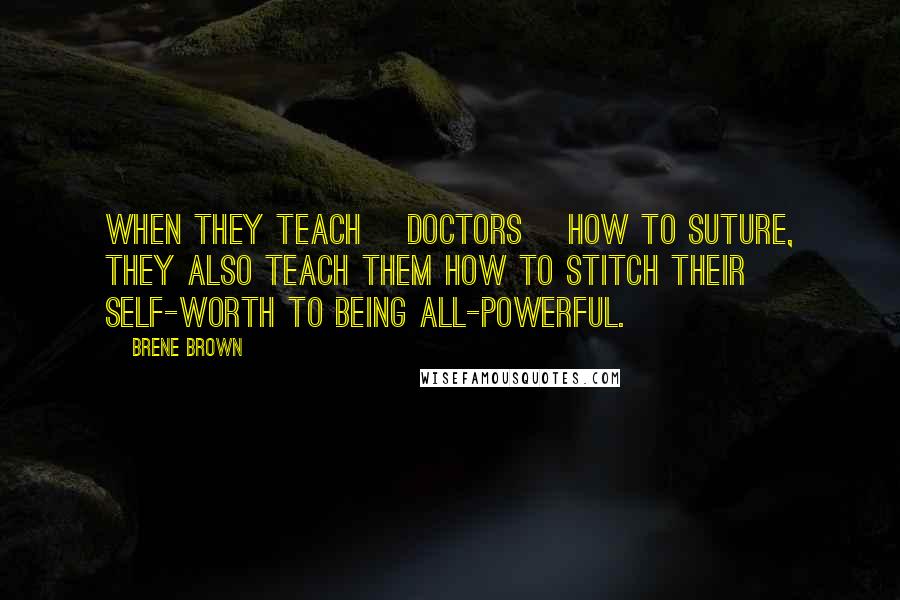 Brene Brown Quotes: When they teach [doctors] how to suture, they also teach them how to stitch their self-worth to being all-powerful.