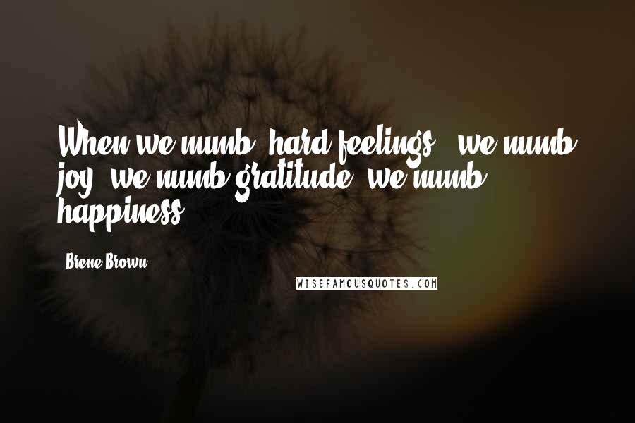 Brene Brown Quotes: When we numb [hard feelings], we numb joy, we numb gratitude, we numb happiness.