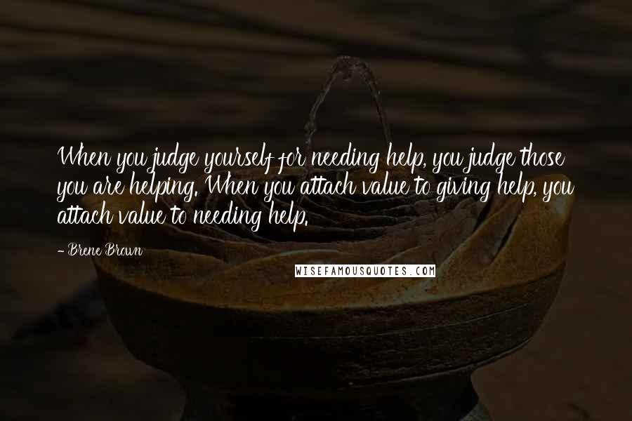 Brene Brown Quotes: When you judge yourself for needing help, you judge those you are helping. When you attach value to giving help, you attach value to needing help.