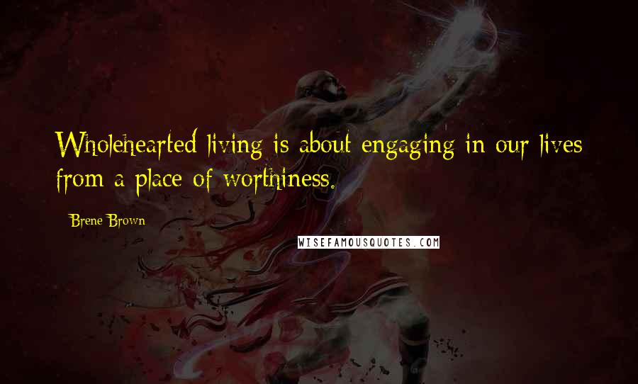 Brene Brown Quotes: Wholehearted living is about engaging in our lives from a place of worthiness.