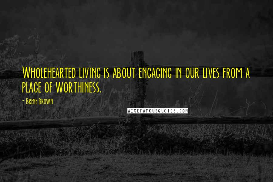 Brene Brown Quotes: Wholehearted living is about engaging in our lives from a place of worthiness.