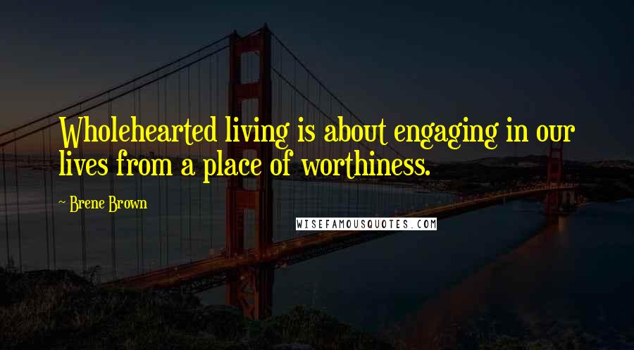 Brene Brown Quotes: Wholehearted living is about engaging in our lives from a place of worthiness.