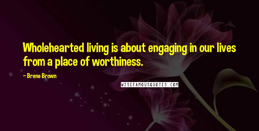 Brene Brown Quotes: Wholehearted living is about engaging in our lives from a place of worthiness.