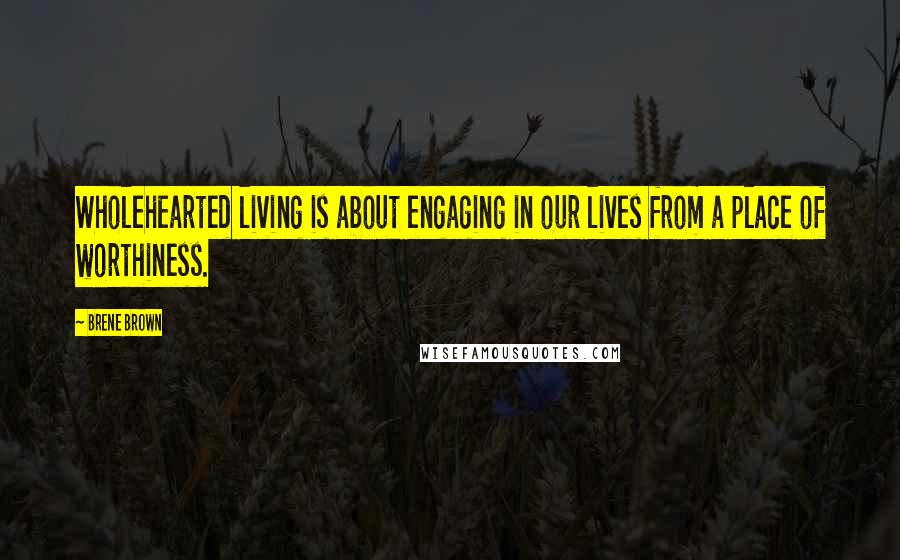 Brene Brown Quotes: Wholehearted living is about engaging in our lives from a place of worthiness.