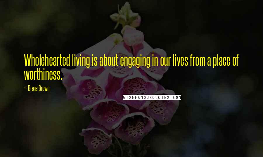 Brene Brown Quotes: Wholehearted living is about engaging in our lives from a place of worthiness.