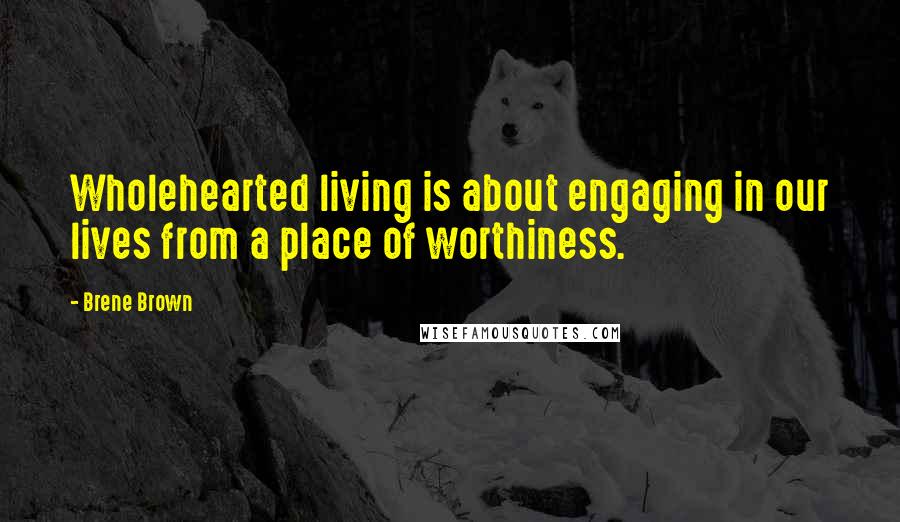 Brene Brown Quotes: Wholehearted living is about engaging in our lives from a place of worthiness.