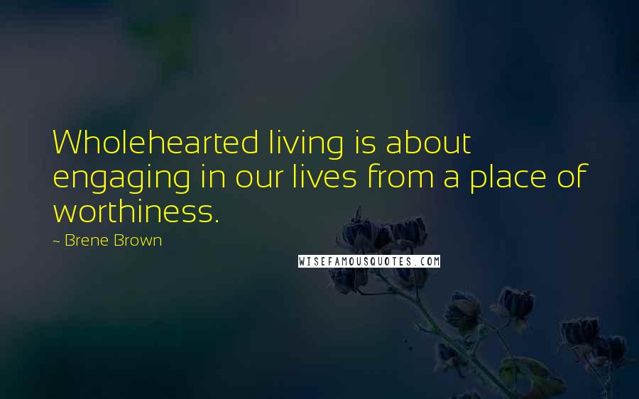 Brene Brown Quotes: Wholehearted living is about engaging in our lives from a place of worthiness.