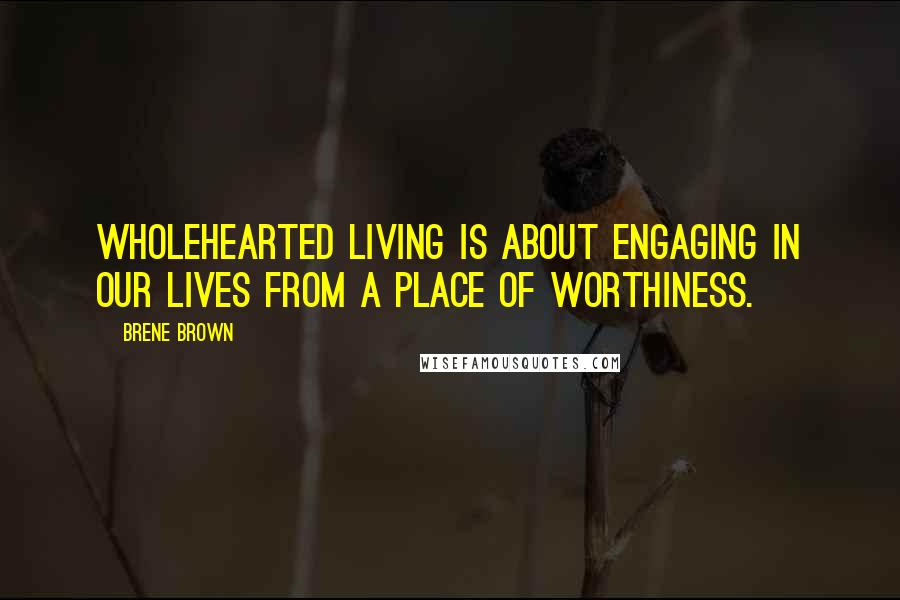 Brene Brown Quotes: Wholehearted living is about engaging in our lives from a place of worthiness.