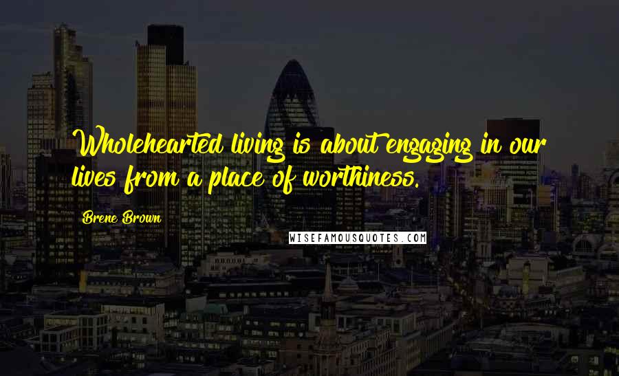 Brene Brown Quotes: Wholehearted living is about engaging in our lives from a place of worthiness.
