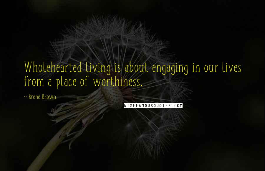 Brene Brown Quotes: Wholehearted living is about engaging in our lives from a place of worthiness.