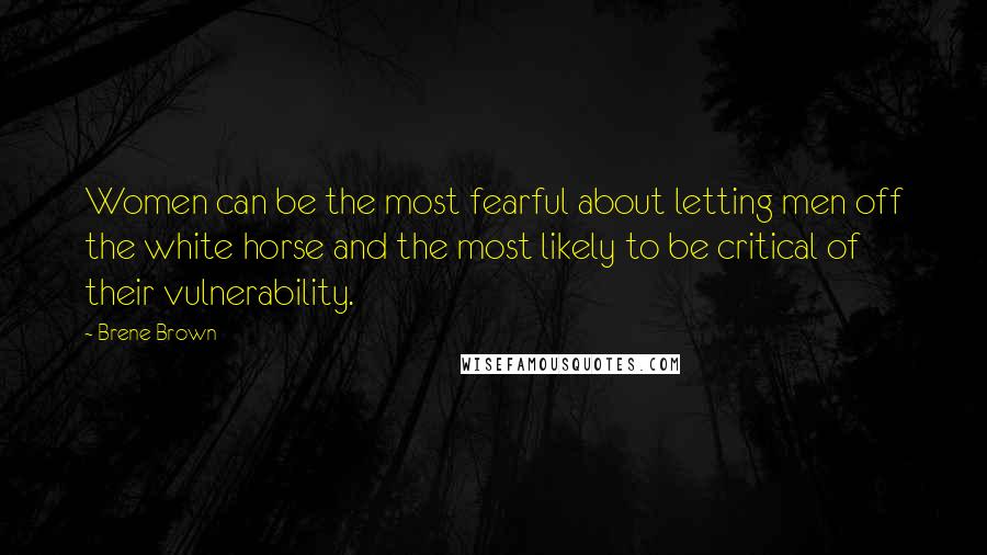 Brene Brown Quotes: Women can be the most fearful about letting men off the white horse and the most likely to be critical of their vulnerability.