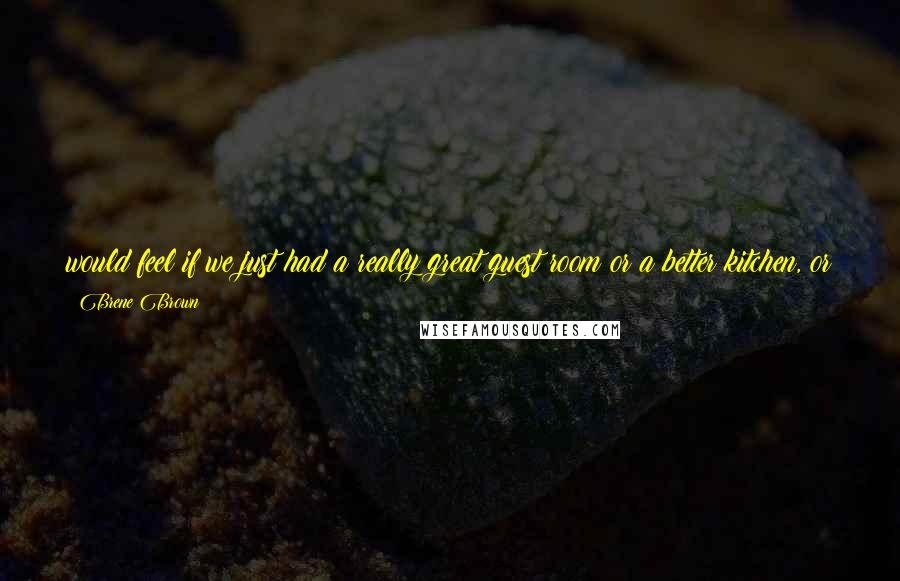 Brene Brown Quotes: would feel if we just had a really great guest room or a better kitchen, or if I got to speak here or write an article for that popular magazine.
