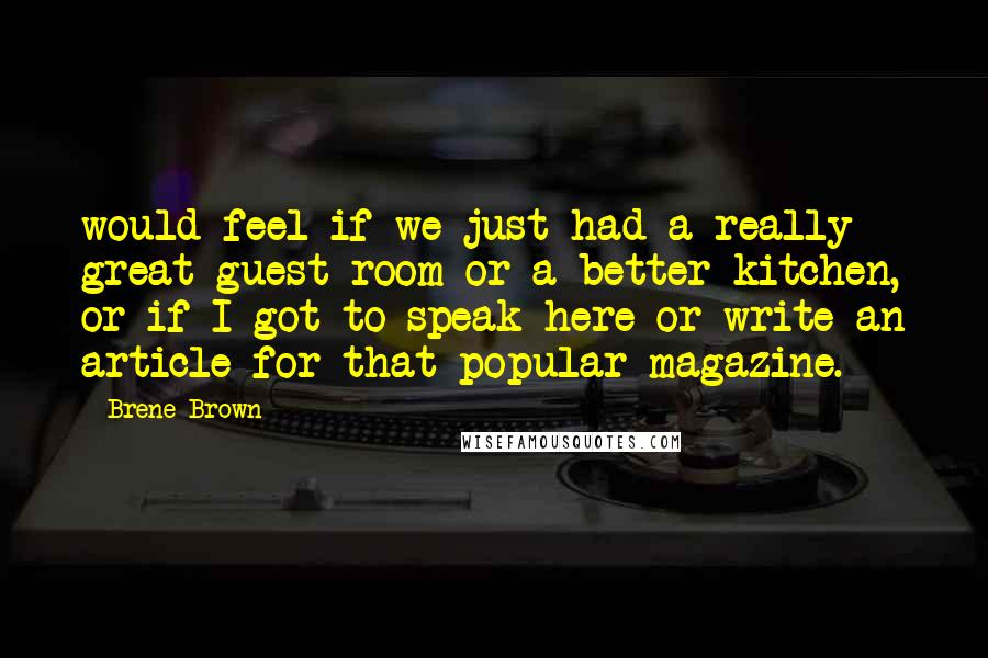 Brene Brown Quotes: would feel if we just had a really great guest room or a better kitchen, or if I got to speak here or write an article for that popular magazine.