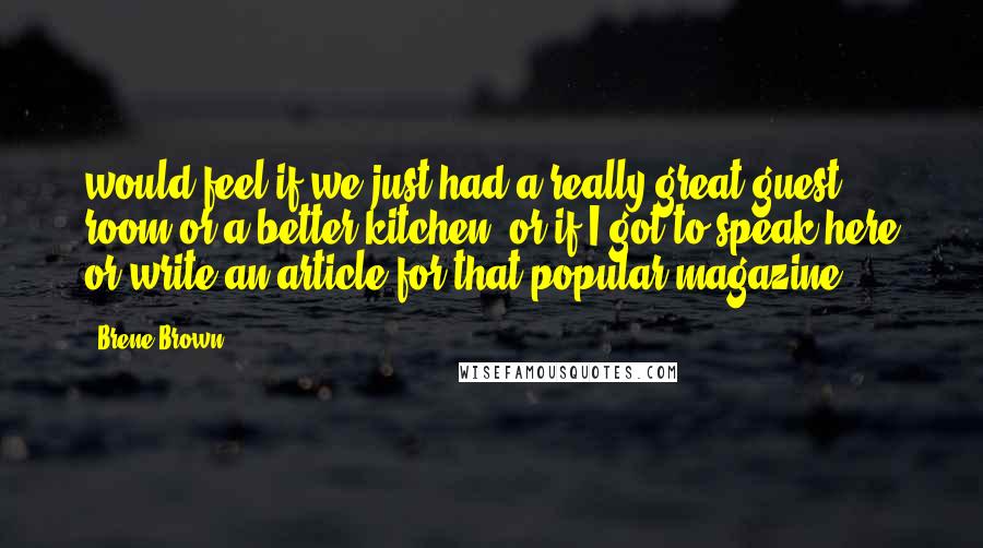 Brene Brown Quotes: would feel if we just had a really great guest room or a better kitchen, or if I got to speak here or write an article for that popular magazine.