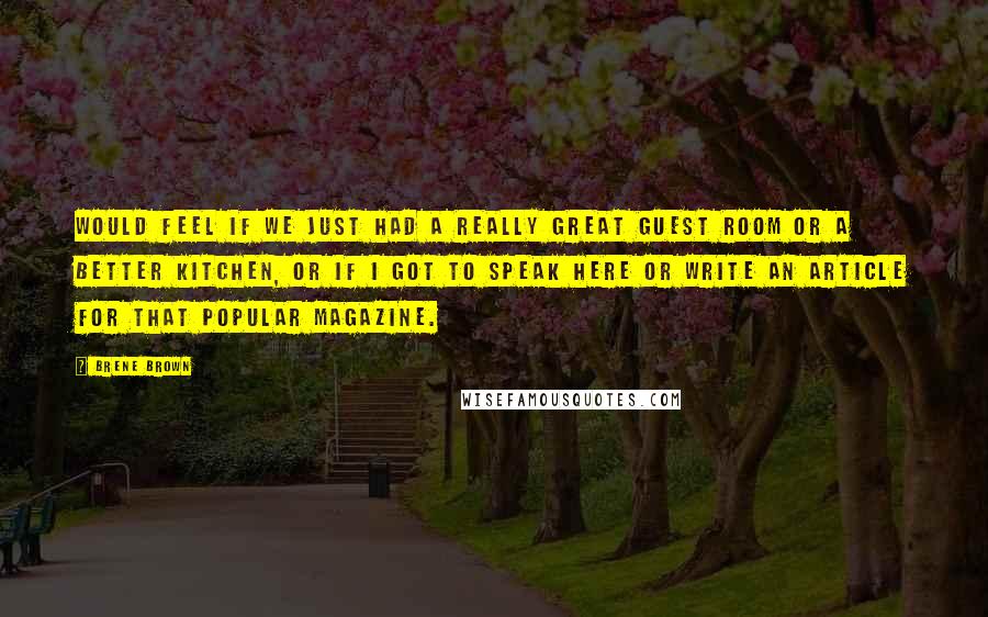 Brene Brown Quotes: would feel if we just had a really great guest room or a better kitchen, or if I got to speak here or write an article for that popular magazine.