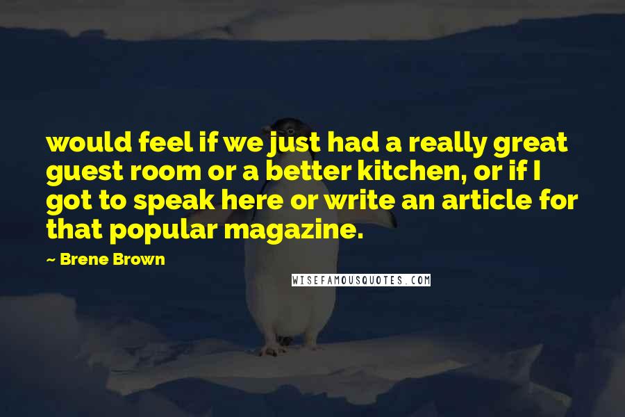 Brene Brown Quotes: would feel if we just had a really great guest room or a better kitchen, or if I got to speak here or write an article for that popular magazine.