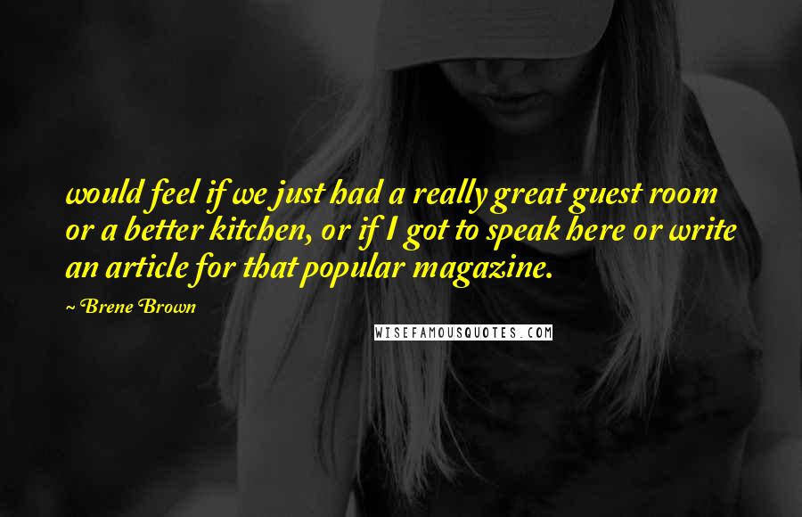 Brene Brown Quotes: would feel if we just had a really great guest room or a better kitchen, or if I got to speak here or write an article for that popular magazine.
