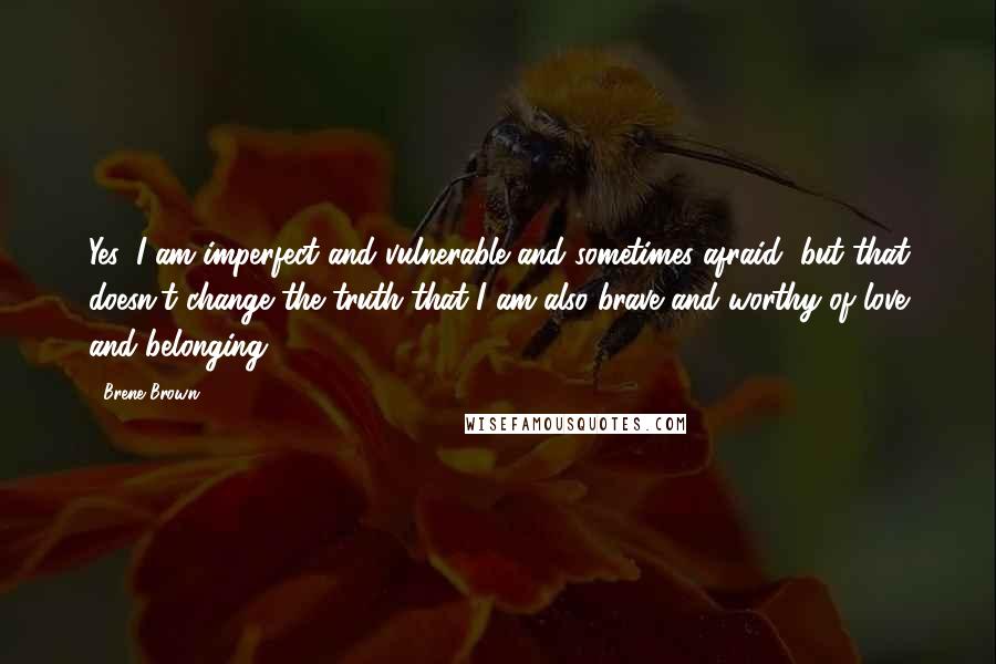 Brene Brown Quotes: Yes, I am imperfect and vulnerable and sometimes afraid, but that doesn't change the truth that I am also brave and worthy of love and belonging.