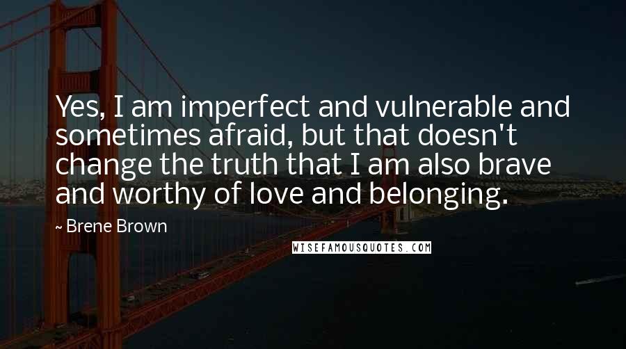 Brene Brown Quotes: Yes, I am imperfect and vulnerable and sometimes afraid, but that doesn't change the truth that I am also brave and worthy of love and belonging.