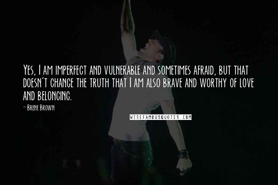 Brene Brown Quotes: Yes, I am imperfect and vulnerable and sometimes afraid, but that doesn't change the truth that I am also brave and worthy of love and belonging.