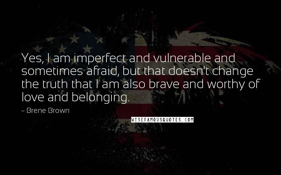 Brene Brown Quotes: Yes, I am imperfect and vulnerable and sometimes afraid, but that doesn't change the truth that I am also brave and worthy of love and belonging.