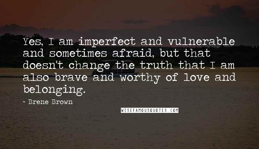 Brene Brown Quotes: Yes, I am imperfect and vulnerable and sometimes afraid, but that doesn't change the truth that I am also brave and worthy of love and belonging.