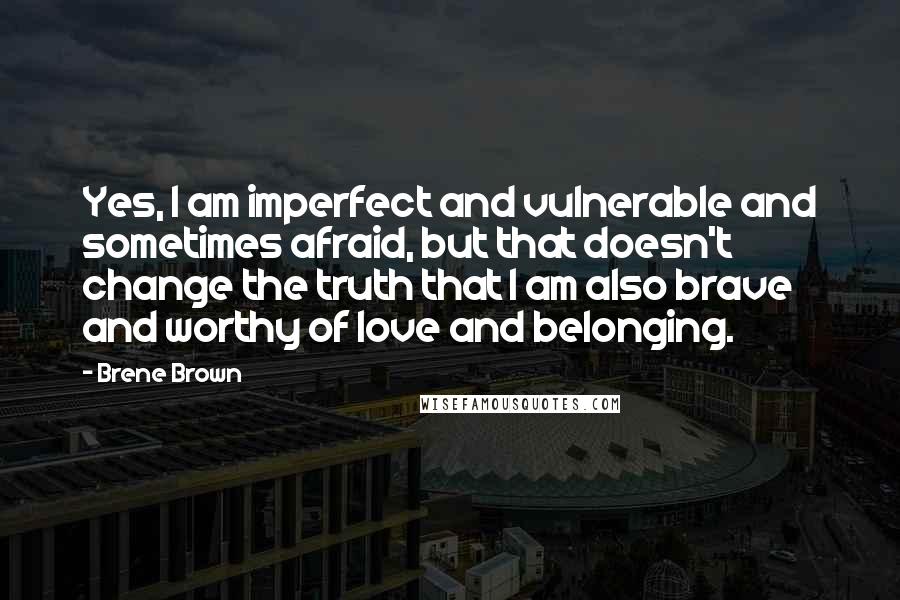 Brene Brown Quotes: Yes, I am imperfect and vulnerable and sometimes afraid, but that doesn't change the truth that I am also brave and worthy of love and belonging.