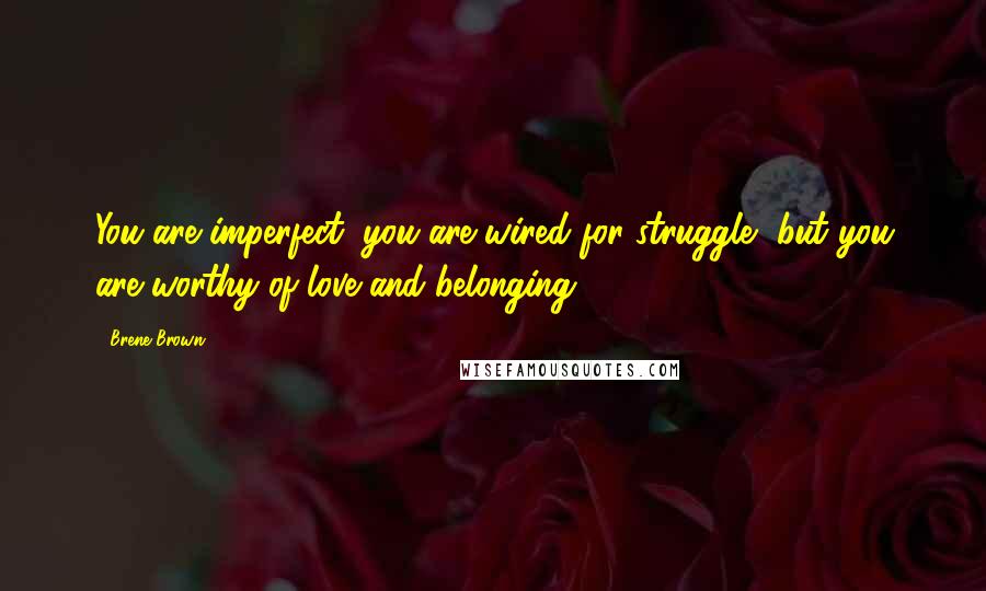 Brene Brown Quotes: You are imperfect, you are wired for struggle, but you are worthy of love and belonging.