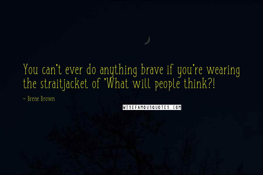 Brene Brown Quotes: You can't ever do anything brave if you're wearing the straitjacket of 'What will people think?!