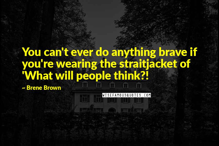 Brene Brown Quotes: You can't ever do anything brave if you're wearing the straitjacket of 'What will people think?!