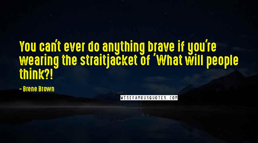 Brene Brown Quotes: You can't ever do anything brave if you're wearing the straitjacket of 'What will people think?!