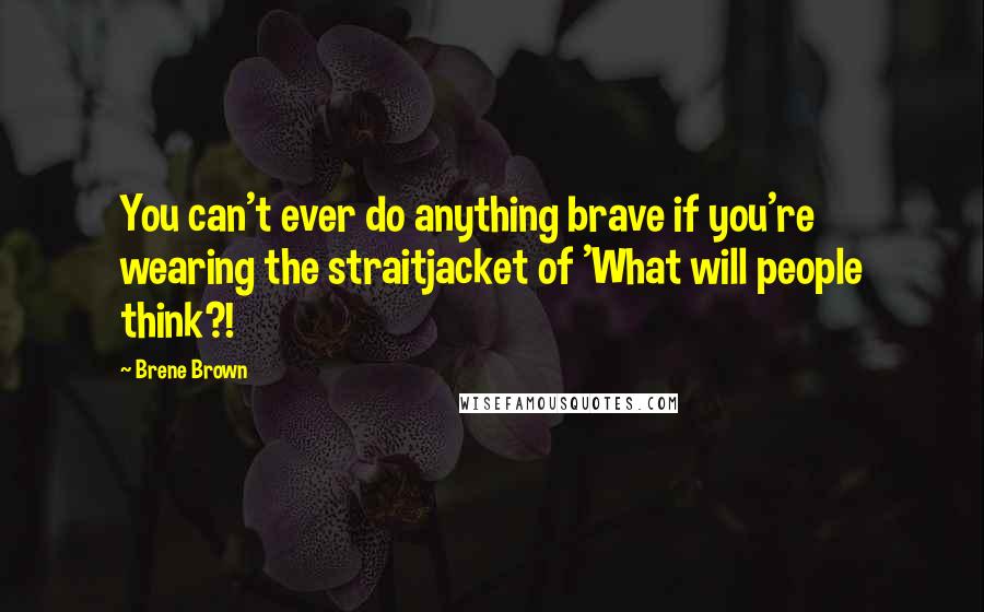 Brene Brown Quotes: You can't ever do anything brave if you're wearing the straitjacket of 'What will people think?!