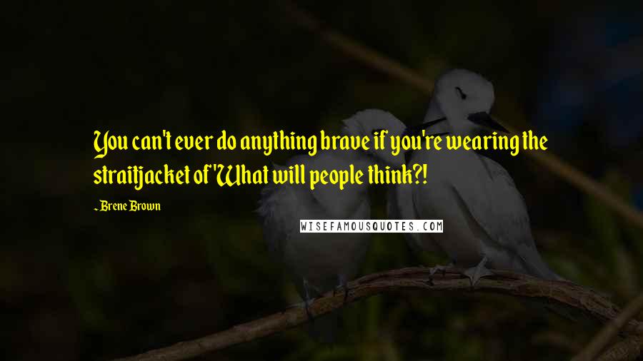 Brene Brown Quotes: You can't ever do anything brave if you're wearing the straitjacket of 'What will people think?!