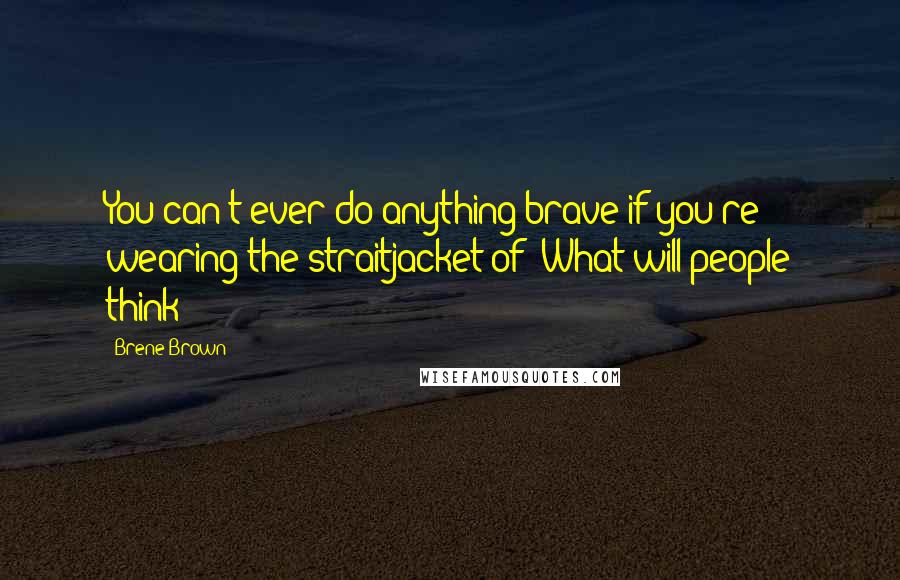 Brene Brown Quotes: You can't ever do anything brave if you're wearing the straitjacket of 'What will people think?!