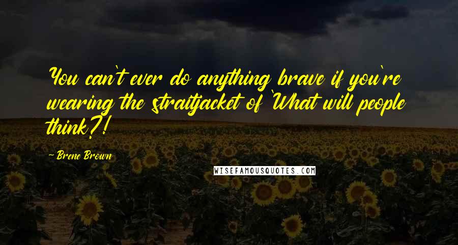 Brene Brown Quotes: You can't ever do anything brave if you're wearing the straitjacket of 'What will people think?!