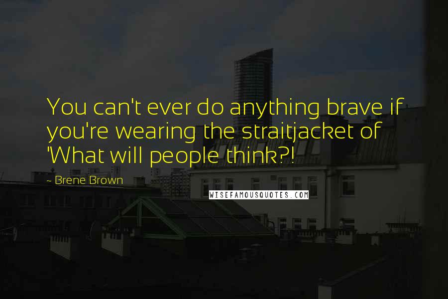 Brene Brown Quotes: You can't ever do anything brave if you're wearing the straitjacket of 'What will people think?!