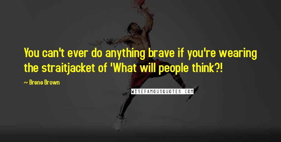 Brene Brown Quotes: You can't ever do anything brave if you're wearing the straitjacket of 'What will people think?!