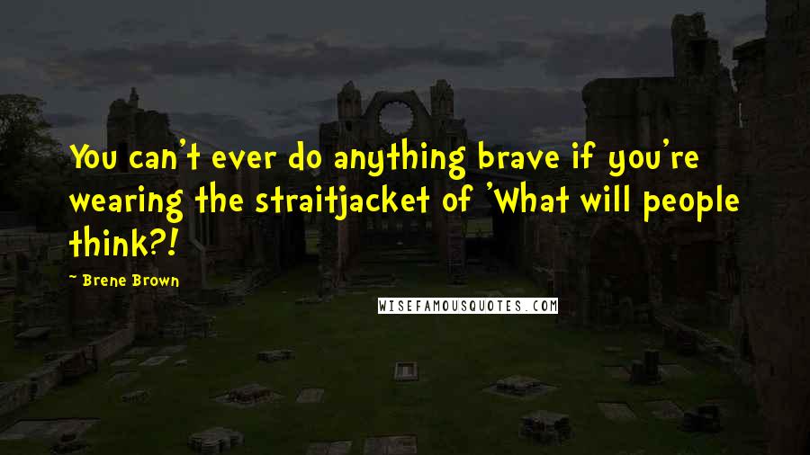 Brene Brown Quotes: You can't ever do anything brave if you're wearing the straitjacket of 'What will people think?!