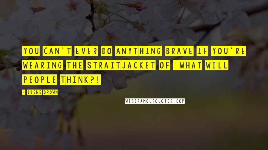 Brene Brown Quotes: You can't ever do anything brave if you're wearing the straitjacket of 'What will people think?!