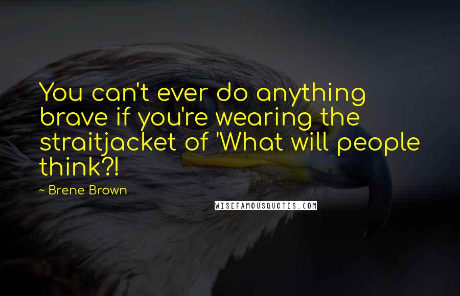 Brene Brown Quotes: You can't ever do anything brave if you're wearing the straitjacket of 'What will people think?!