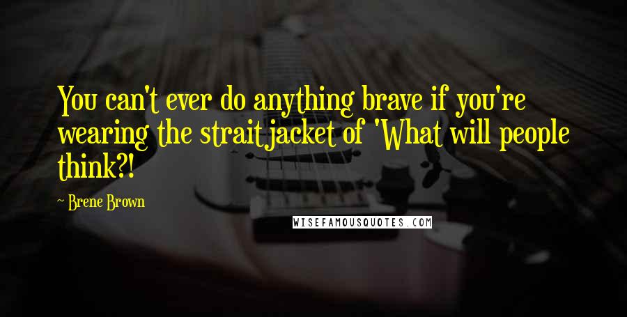 Brene Brown Quotes: You can't ever do anything brave if you're wearing the straitjacket of 'What will people think?!