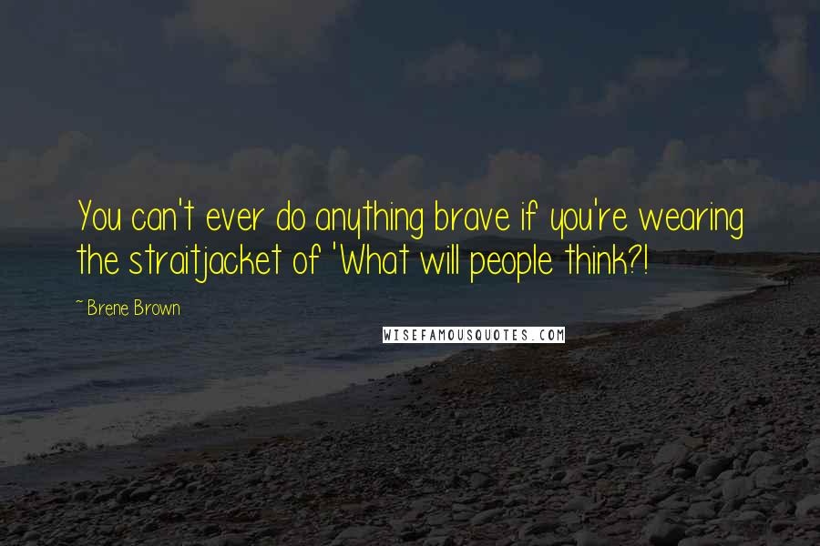 Brene Brown Quotes: You can't ever do anything brave if you're wearing the straitjacket of 'What will people think?!