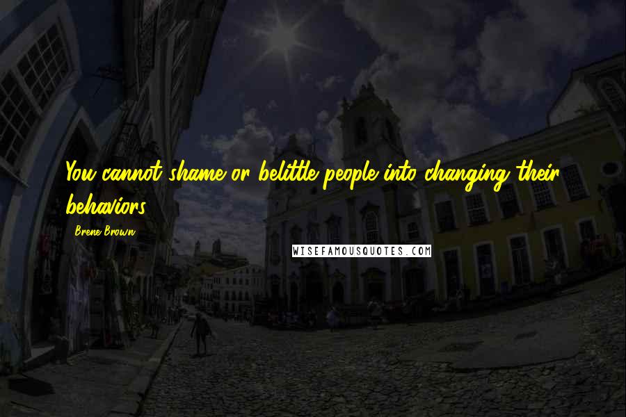 Brene Brown Quotes: You cannot shame or belittle people into changing their behaviors.