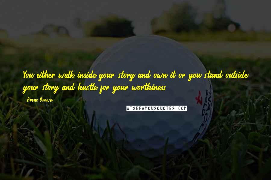 Brene Brown Quotes: You either walk inside your story and own it or you stand outside your story and hustle for your worthiness.