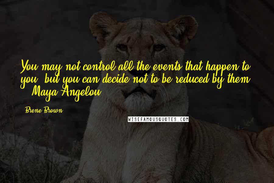 Brene Brown Quotes: You may not control all the events that happen to you, but you can decide not to be reduced by them. - Maya Angelou