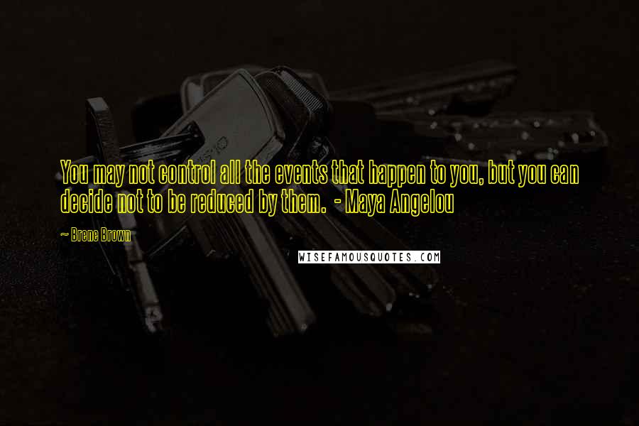 Brene Brown Quotes: You may not control all the events that happen to you, but you can decide not to be reduced by them. - Maya Angelou